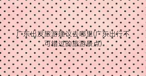 广东出发旅游建议去哪里(广东出行不可错过的旅游景点)