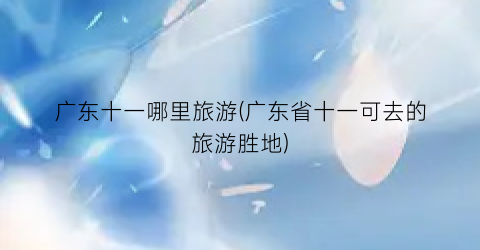 广东十一哪里旅游(广东省十一可去的旅游胜地)
