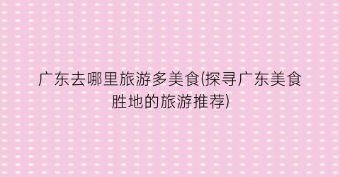 广东去哪里旅游多美食(探寻广东美食胜地的旅游推荐)