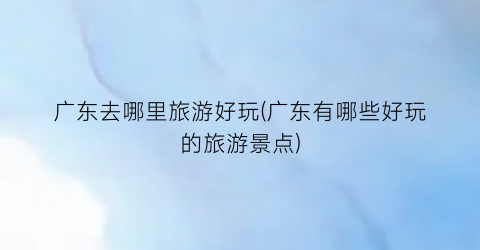 广东去哪里旅游好玩(广东有哪些好玩的旅游景点)
