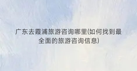 广东去霞浦旅游咨询哪里(如何找到最全面的旅游咨询信息)