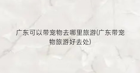 广东可以带宠物去哪里旅游(广东带宠物旅游好去处)