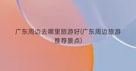 广东周边去哪里旅游好(广东周边旅游推荐景点)