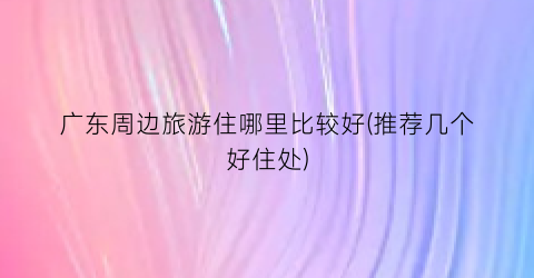 广东周边旅游住哪里比较好(推荐几个好住处)