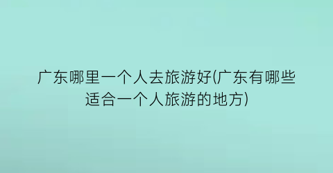 广东哪里一个人去旅游好(广东有哪些适合一个人旅游的地方)