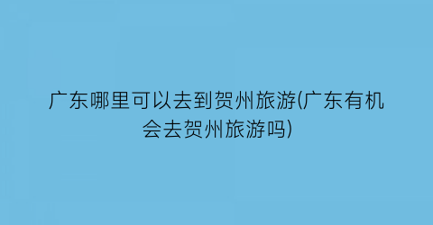 广东哪里可以去到贺州旅游(广东有机会去贺州旅游吗)