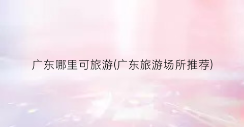 广东哪里可旅游(广东旅游场所推荐)