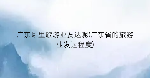 广东哪里旅游业发达呢(广东省的旅游业发达程度)