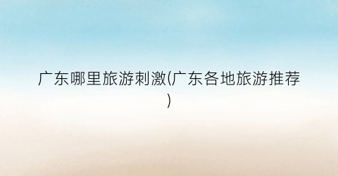 广东哪里旅游刺激(广东各地旅游推荐)