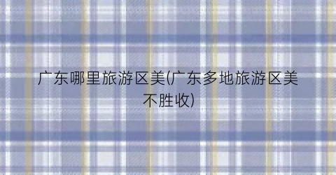 广东哪里旅游区美(广东多地旅游区美不胜收)
