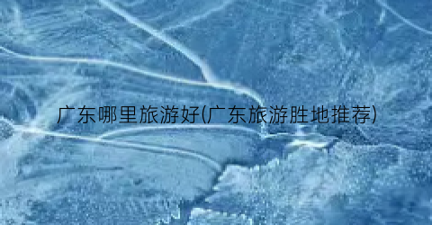 广东哪里旅游好(广东旅游胜地推荐)