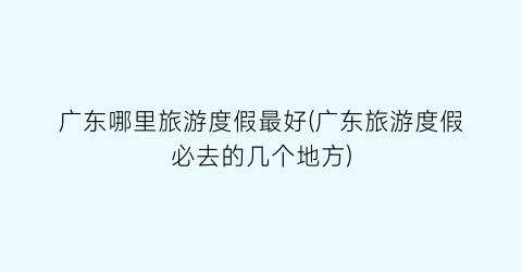 广东哪里旅游度假最好(广东旅游度假必去的几个地方)