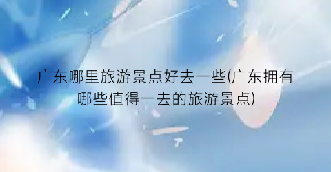 广东哪里旅游景点好去一些(广东拥有哪些值得一去的旅游景点)