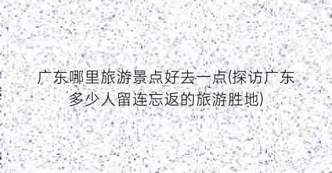 广东哪里旅游景点好去一点(探访广东多少人留连忘返的旅游胜地)