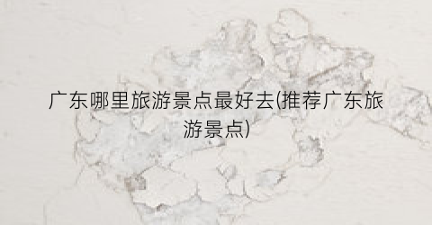 广东哪里旅游景点最好去(推荐广东旅游景点)