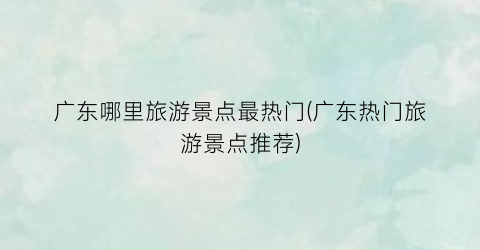 广东哪里旅游景点最热门(广东热门旅游景点推荐)