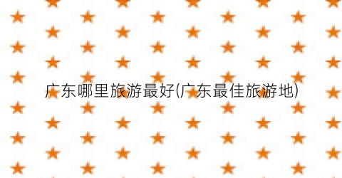 广东哪里旅游最好(广东最佳旅游地)