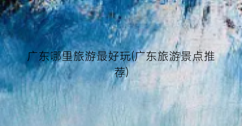 广东哪里旅游最好玩(广东旅游景点推荐)