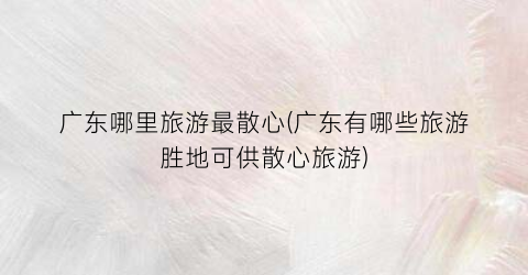 广东哪里旅游最散心(广东有哪些旅游胜地可供散心旅游)