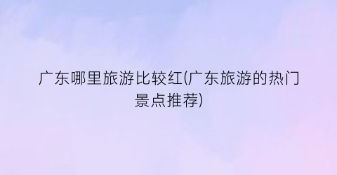 广东哪里旅游比较红(广东旅游的热门景点推荐)