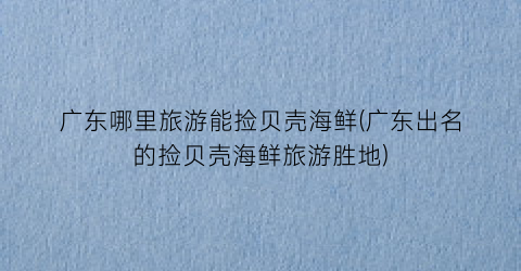 广东哪里旅游能捡贝壳海鲜(广东出名的捡贝壳海鲜旅游胜地)