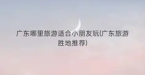 广东哪里旅游适合小朋友玩(广东旅游胜地推荐)