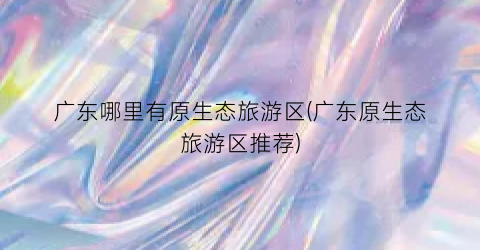 广东哪里有原生态旅游区(广东原生态旅游区推荐)