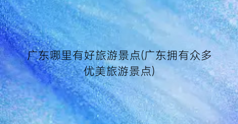广东哪里有好旅游景点(广东拥有众多优美旅游景点)