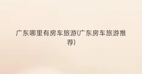 广东哪里有房车旅游(广东房车旅游推荐)
