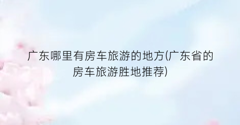 广东哪里有房车旅游的地方(广东省的房车旅游胜地推荐)