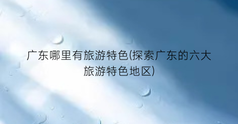 广东哪里有旅游特色(探索广东的六大旅游特色地区)