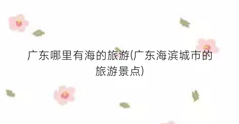 广东哪里有海的旅游(广东海滨城市的旅游景点)