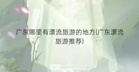 广东哪里有漂流旅游的地方(广东漂流旅游推荐)