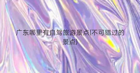 广东哪里有自驾旅游景点(不可错过的景点)