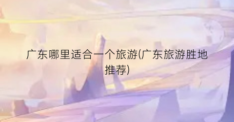 广东哪里适合一个旅游(广东旅游胜地推荐)