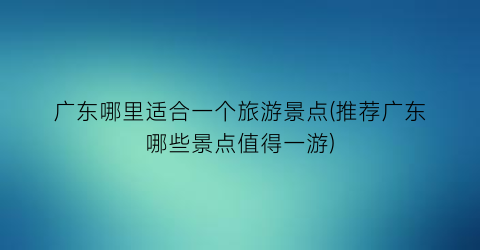 广东哪里适合一个旅游景点(推荐广东哪些景点值得一游)