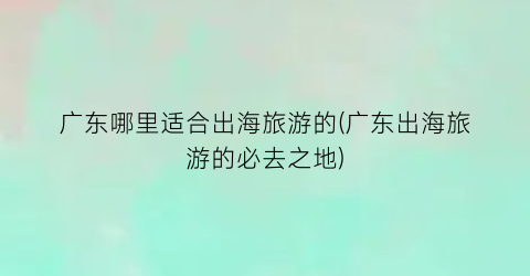 广东哪里适合出海旅游的(广东出海旅游的必去之地)