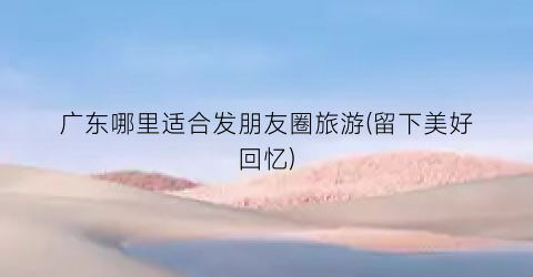 广东哪里适合发朋友圈旅游(留下美好回忆)