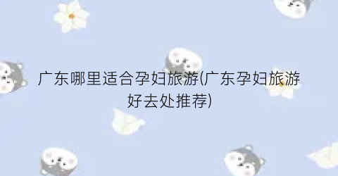 广东哪里适合孕妇旅游(广东孕妇旅游好去处推荐)