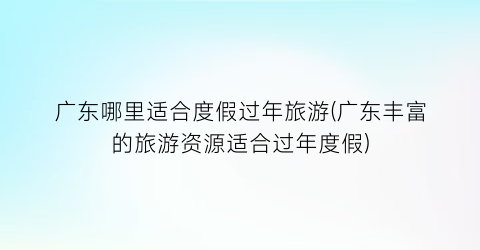 广东哪里适合度假过年旅游(广东丰富的旅游资源适合过年度假)