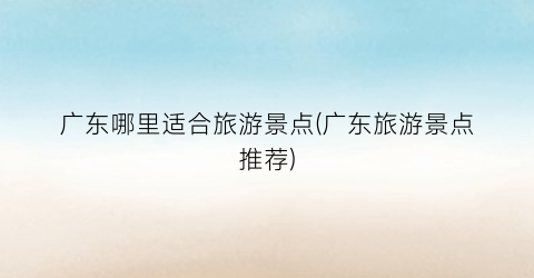 广东哪里适合旅游景点(广东旅游景点推荐)