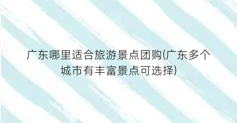 广东哪里适合旅游景点团购(广东多个城市有丰富景点可选择)