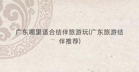 广东哪里适合结伴旅游玩(广东旅游结伴推荐)