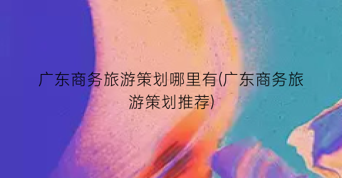 广东商务旅游策划哪里有(广东商务旅游策划推荐)