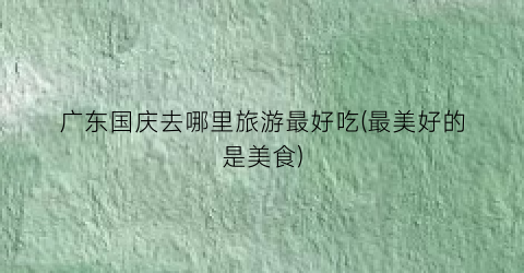 广东国庆去哪里旅游最好吃(最美好的是美食)