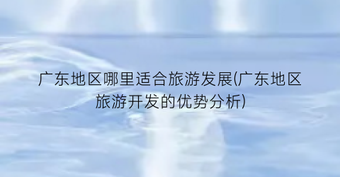 广东地区哪里适合旅游发展(广东地区旅游开发的优势分析)