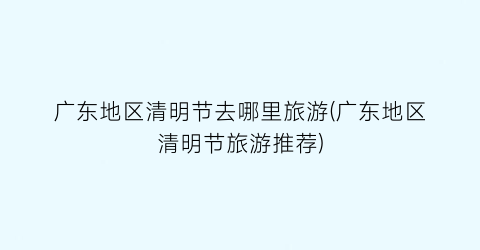 广东地区清明节去哪里旅游(广东地区清明节旅游推荐)