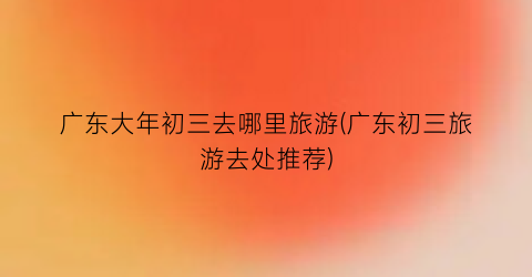 广东大年初三去哪里旅游(广东初三旅游去处推荐)