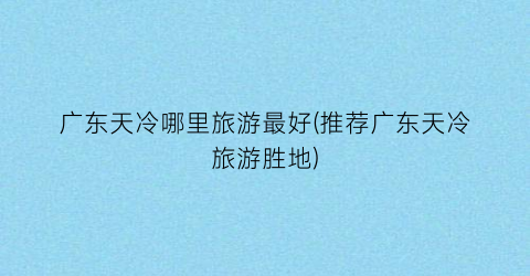 广东天冷哪里旅游最好(推荐广东天冷旅游胜地)
