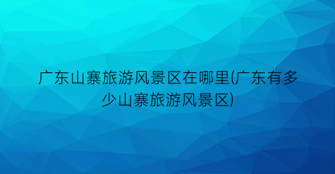 广东山寨旅游风景区在哪里(广东有多少山寨旅游风景区)